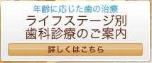 年齢に応じた歯の治療 ライフステージ別歯科診療のご案内 詳しくはこちら